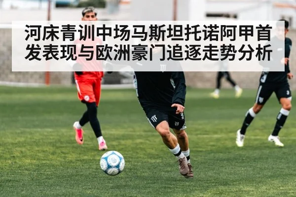 河床青训中场马斯坦托诺阿甲首发表现与欧洲豪门追逐走势分析
